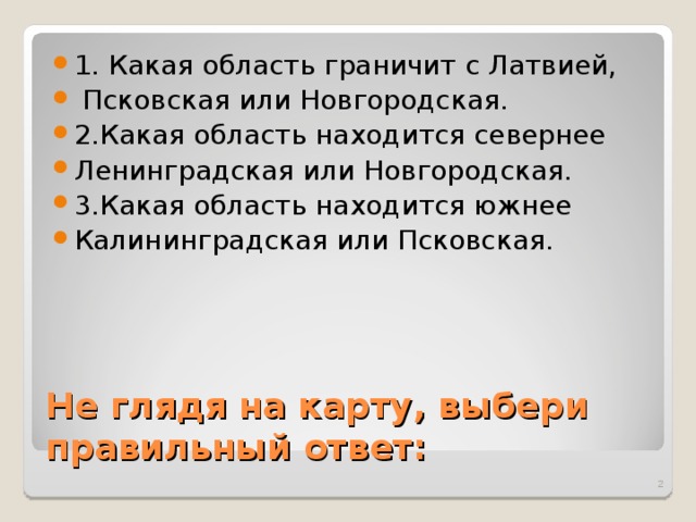 1. Какая область граничит с Латвией,  Псковская или Новгородская. 2.Какая область находится севернее Ленинградская или Новгородская. 3.Какая область находится южнее Калининградская или Псковская. Не глядя на карту, выбери правильный ответ:  