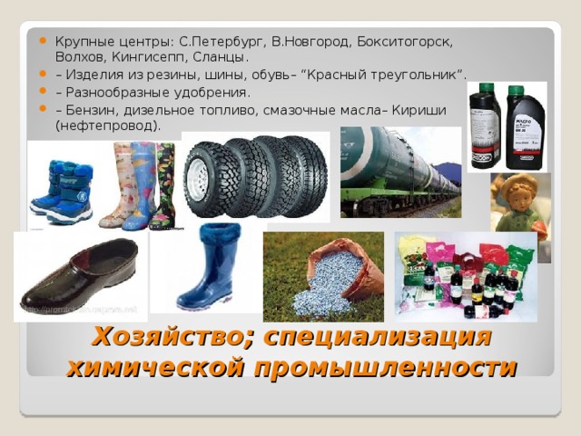 Крупные центры: С.Петербург, В.Новгород, Бокситогорск, Волхов, Кингисепп, Сланцы. – Изделия из резины, шины, обувь– “Красный треугольник”. – Разнообразные удобрения. – Бензин, дизельное топливо, смазочные масла– Кириши (нефтепровод). Хозяйство ; специализация химической промышленности  