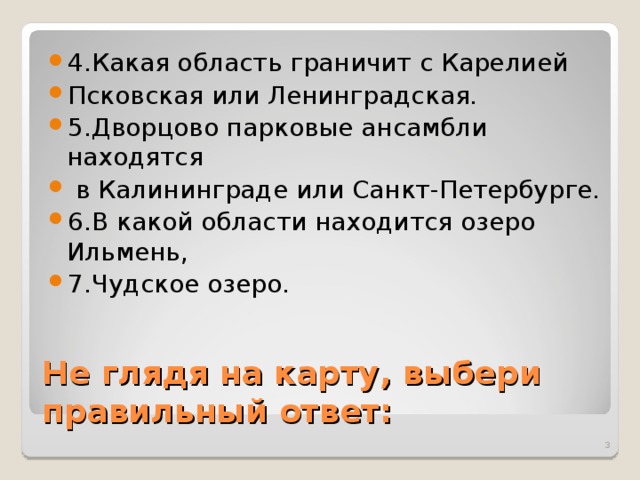 4.Какая область граничит с Карелией Псковская или Ленинградская. 5.Дворцово парковые ансамбли находятся  в Калининграде или Санкт-Петербурге. 6.В какой области находится озеро Ильмень, 7.Чудское озеро. Не глядя на карту, выбери правильный ответ:  