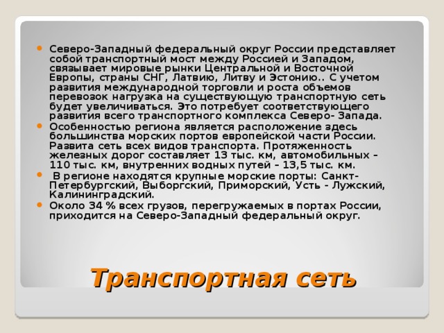 Северо-Западный федеральный округ России представляет собой транспортный мост между Россией и Западом, связывает мировые рынки Центральной и Восточной Европы, страны СНГ, Латвию, Литву и Эстонию.. С учетом развития международной торговли и роста объемов перевозок нагрузка на существующую транспортную сеть будет увеличиваться. Это потребует соответствующего развития всего транспортного комплекса Северо- Запада. Особенностью региона является расположение здесь большинства морских портов европейской части России. Развита сеть всех видов транспорта. Протяженность железных дорог составляет 13 тыс. км, автомобильных – 110 тыс. км, внутренних водных путей – 13,5 тыс. км.  В регионе находятся крупные морские порты: Санкт-Петербургский, Выборгский, Приморский, Усть - Лужский, Калининградский. Около 34 % всех грузов, перегружаемых в портах России, приходится на Северо-Западный федеральный округ. Транспортная сеть 