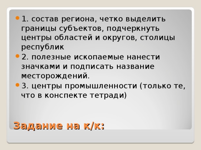 1. состав региона, четко выделить границы субъектов, подчеркнуть центры областей и округов, столицы республик 2. полезные ископаемые нанести значками и подписать название месторождений. 3. центры промышленности (только те, что в конспекте тетради) Задание на к/к: 