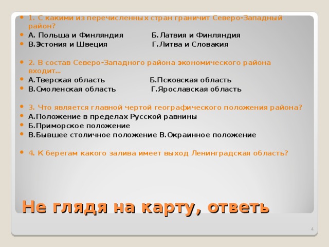 1. С какими из перечисленных стран граничит Северо-Западный район? А. Польша и Финляндия  Б.Латвия и Финляндия В.Эстония и Швеция Г.Литва и Словакия  2. В состав Северо-Западного района экономического района входит… А.Тверская область  Б.Псковская область В.Смоленская область Г.Ярославская область  3. Что является главной чертой географического положения района? А.Положение в пределах Русской равнины  Б.Приморское положение В.Бывшее столичное положение В.Окраинное положение  4. К берегам какого залива имеет выход Ленинградская область?  Не глядя на карту, ответь  