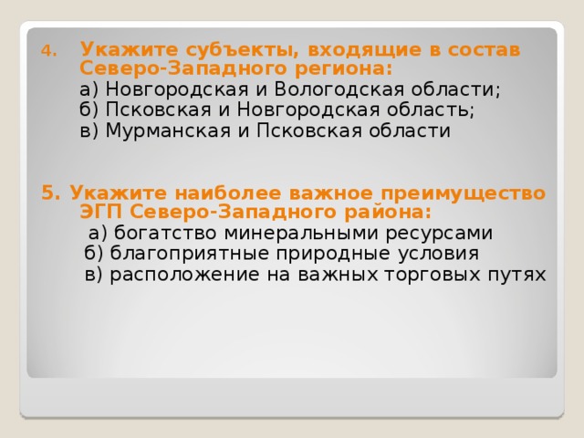 Укажите субъекты, входящие в состав Северо-Западного региона:  а) Новгородская и Вологодская области;  б) Псковская и Новгородская область;  в) Мурманская и Псковская области 5. Укажите наиболее важное преимущество ЭГП Северо-Западного района:  а) богатство минеральными ресурсами  б) благоприятные природные условия  в) расположение на важных торговых  путях 