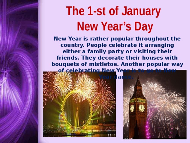 The 1-st of January  New Year’s Day New Year is rather popular throughout the country. People celebrate it arranging either a family party or visiting their friends. They decorate their houses with bouquets of mistletoe. Another popular way of celebrating New Year is to go to New Year dance. 