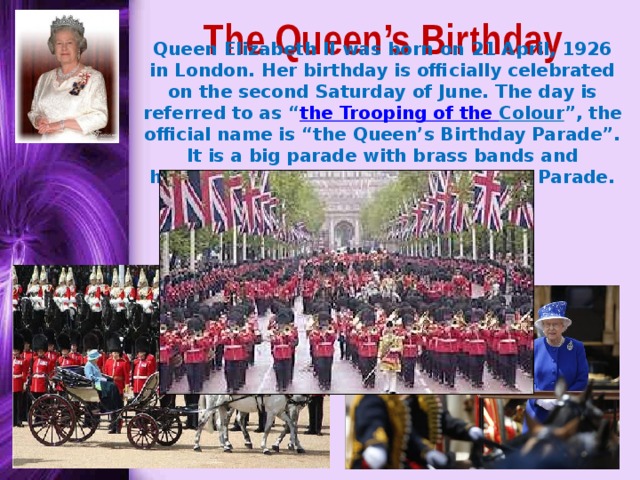 The Queen’s Birthday Queen Elizabeth II was born on 21 April, 1926 in London. Her birthday is officially celebrated on the second Saturday of June. The day is referred to as “ the Trooping of the Colour ”, the official name is “the Queen’s Birthday Parade”. It is a big parade with brass bands and hundreds of soldiers at Horse Guard’s Parade. 
