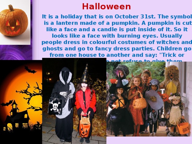 Halloween    It is a holiday that is on October 31st. The symbol is a lantern made of a pumpkin. A pumpkin is cut like a face and a candle is put inside of it. So it looks like a face with burning eyes. Usually people dress in colourful costumes of witches and ghosts and go to fancy dress parties. Children go from one house to another and say: 
