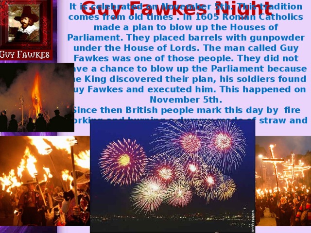 Guy Fawkes Night It is celebrated on November 5th. This tradition comes from old times . In 1605 Roman Catholics made a plan to blow up the Houses of Parliament. They placed barrels with gunpowder under the House of Lords. The man called Guy Fawkes was one of those people. They did not have a chance to blow up the Parliament because the King discovered their plan, his soldiers found Guy Fawkes and executed him. This happened on November 5th. Since then British people mark this day by fire working and burning a dummy made of straw and old clothes on a bonfire. 