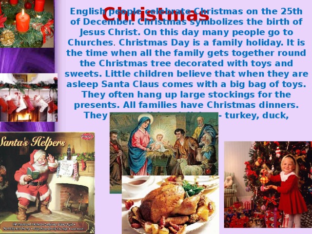 Christmas English people celebrate Christmas on the 25th of December. Christmas symbolizes the birth of Jesus Christ. On this day many people go to Churches . Christmas Day is a family holiday. It is the time when all the family gets together round the Christmas tree decorated with toys and sweets. Little children believe that when they are asleep Santa Claus comes with a big bag of toys. They often hang up large stockings for the presents. All families have Christmas dinners. They eat traditional dishes - turkey, duck, pudding 