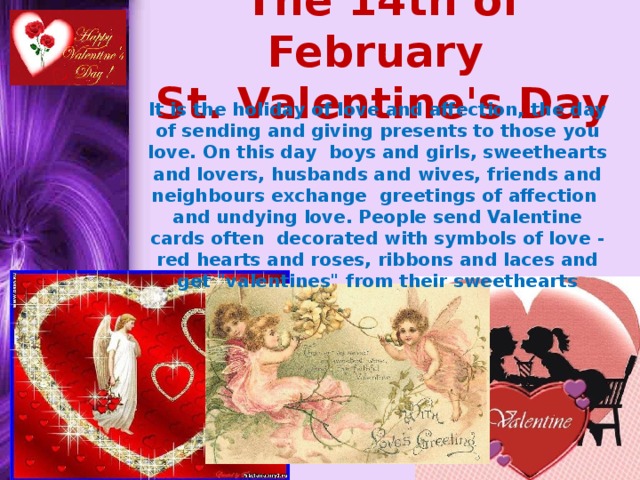 The 14th of February  St. Valentine's Day It is the holiday of love and affection, the day of sending and giving presents to those you love. On this day boys and girls, sweethearts and lovers, husbands and wives, friends and neighbours exchange greetings of affection and undying love. People send Valentine cards often decorated with symbols of love - red hearts and roses, ribbons and laces and get 