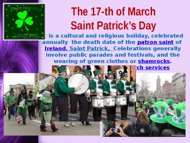 The 17-th of March  Saint Patrick’s Day It is a cultural and religious holiday, celebrated annually the death date of the patron saint of Ireland , Saint Patrick . Celebrations generally involve public parades and festivals, and the wearing of green clothes or shamrocks . Christians also attend church services 