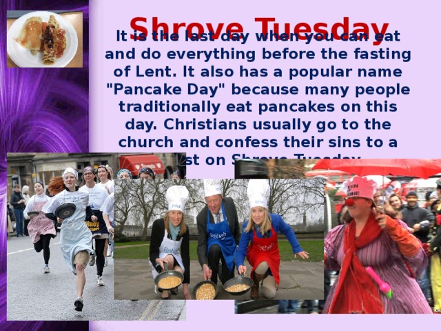 Shrove Tuesday  It is the last day when you can eat and do everything before the fasting of Lent. It also has a popular name 