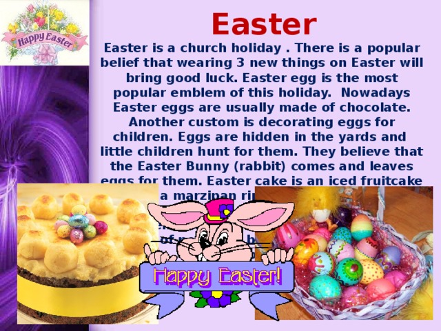 Easter Easter is a church holiday . There is a popular belief that wearing 3 new things on Easter will bring good luck. Easter egg is the most popular emblem of this holiday. Nowadays Easter eggs are usually made of chocolate. Another custom is decorating eggs for children. Eggs are hidden in the yards and little children hunt for them. They believe that the Easter Bunny (rabbit) comes and leaves eggs for them. Easter cake is an iced fruitcake with a marzipan ring on the top. Easter candies are made in the form of eggs, little chickens and rabbits. Traditionally Easter parades of people in bright new spring clothes are held on this day..      