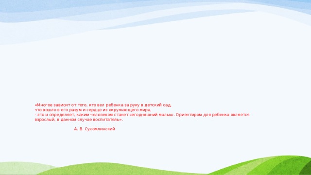 «Многое зависит от того, кто вел ребенка за руку в детский сад,  что вошло в его разум и сердце из окружающего мира,  - это и определяет, каким человеком станет сегодняшний малыш. Ориентиром для ребенка является  взрослый, в данном случае воспитатель».   А. В. Сухомлинский 