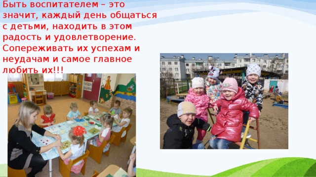 Быть воспитателем – это значит, каждый день общаться с детьми, находить в этом радость и удовлетворение. Сопереживать их успехам и неудачам и самое главное любить их!!! 