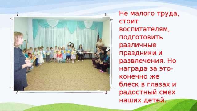 Не малого труда, стоит воспитателям, подготовить различные праздники и развлечения. Но награда за это- конечно же блеск в глазах и радостный смех наших детей. 
