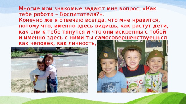 Многие мои знакомые задают мне вопрос: «Как тебе работа – Воспитателя?».  Конечно же я отвечаю всегда, что мне нравится, потому что, именно здесь видишь, как растут дети, как они к тебе тянутся и что они искренны с тобой и именно здесь с ними ты самосовершенствуешься как человек, как личность, и как мама!!! 