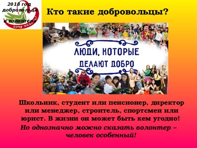 2018 год  добровольца  и волонтёра Кто такие добровольцы?  Школьник, студент или пенсионер, директор или менеджер, строитель, спортсмен или юрист. В жизни он может быть кем угодно! Но однозначно можно сказать волонтер – человек особенный! 