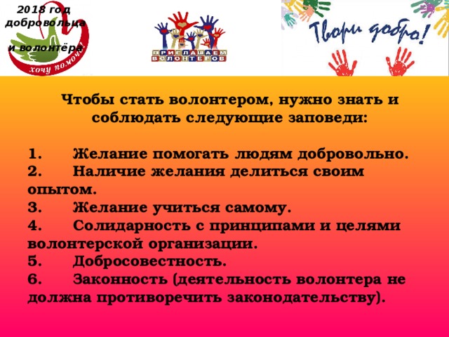 2018 год  добровольца  и волонтёра Чтобы стать волонтером, нужно знать и соблюдать следующие заповеди:  1.      Желание помогать людям добровольно. 2.      Наличие желания делиться своим опытом. 3.      Желание учиться самому. 4.      Солидарность с принципами и целями волонтерской организации. 5.      Добросовестность. 6.      Законность (деятельность волонтера не должна противоречить законодательству). 