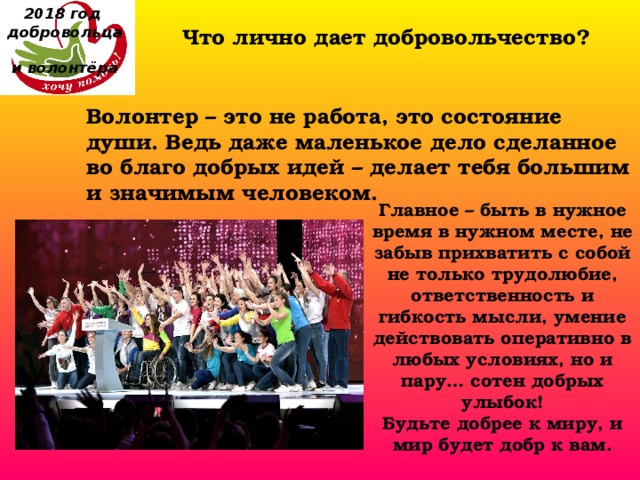 2018 год  добровольца  и волонтёра Что лично дает добровольчество?    Волонтер – это не работа, это состояние души. Ведь даже маленькое дело сделанное во благо добрых идей – делает тебя большим и значимым человеком. Главное – быть в нужное время в нужном месте, не забыв прихватить с собой не только трудолюбие, ответственность и гибкость мысли, умение действовать оперативно в любых условиях, но и пару… сотен добрых улыбок! Будьте добрее к миру, и мир будет добр к вам. 