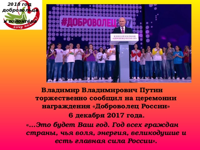 2018 год  добровольца  и волонтёра Владимир Владимирович Путин торжественно сообщил на церемонии награждения «Доброволец России»  6 декабря 2017 года. «… Это будет Ваш год. Год всех граждан страны, чья воля, энергия, великодушие и есть главная сила России». 