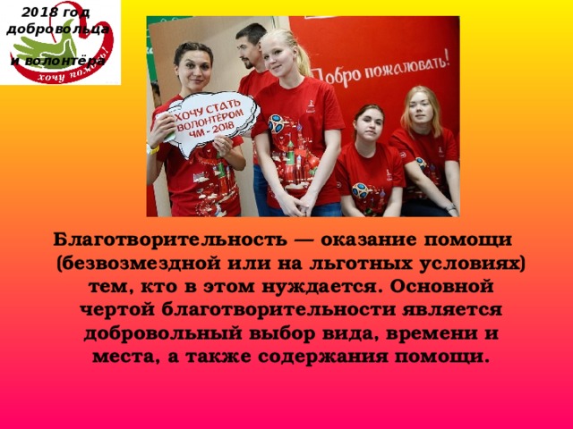 2018 год  добровольца  и волонтёра Благотворительность — оказание помощи (безвозмездной или на льготных условиях) тем, кто в этом нуждается. Основной чертой благотворительности является добровольный выбор вида, времени и места, а также содержания помощи. 