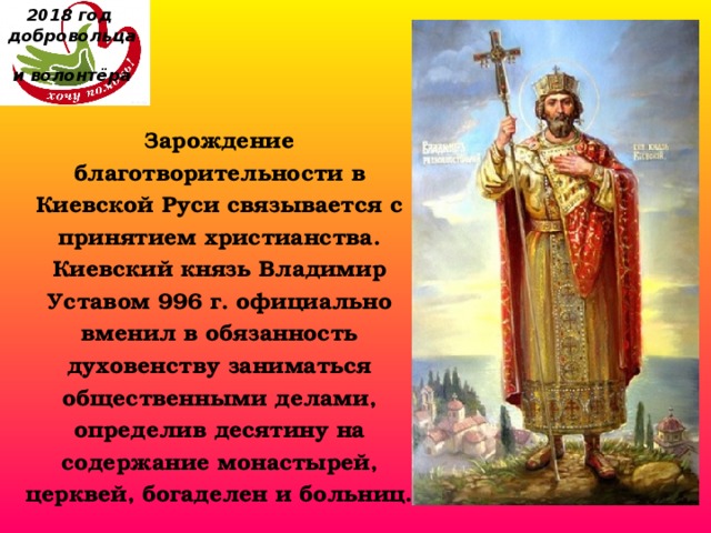 2018 год  добровольца  и волонтёра Зарождение благотворительности в Киевской Руси связывается с принятием христианства. Киевский князь Владимир Уставом 996 г. официально вменил в обязанность духовенству заниматься общественными делами, определив десятину на содержание монастырей, церквей, богаделен и больниц. 