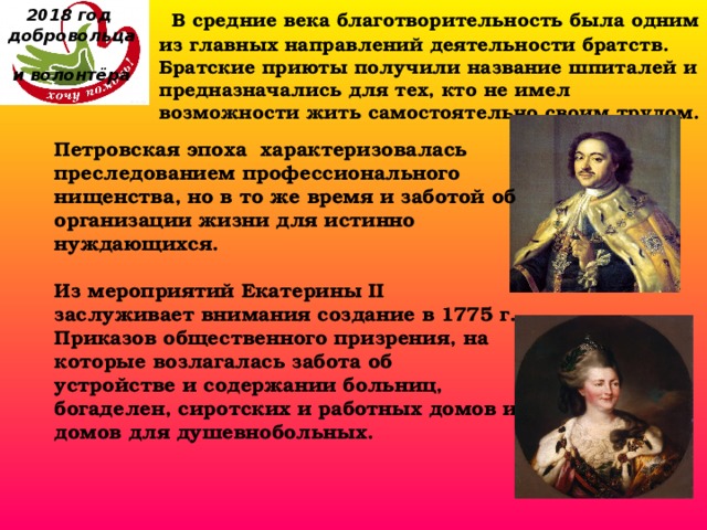 2018 год  добровольца  и волонтёра  В средние века благотворительность была одним из главных направлений деятельности братств. Братские приюты получили название шпиталей и предназначались для тех, кто не имел возможности жить самостоятельно своим трудом. Петровская эпоха характеризовалась преследованием профессионального нищенства, но в то же время и заботой об организации жизни для истинно нуждающихся.  Из мероприятий Екатерины II  заслуживает внимания создание в 1775 г. Приказов общественного призрения, на которые возлагалась забота об устройстве и содержании больниц, богаделен, сиротских и работных домов и домов для душевнобольных. 