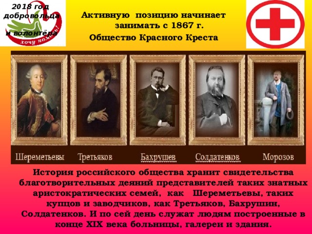 2018 год  добровольца  и волонтёра Активную позицию начинает занимать с 1867 г.  Общество Красного Креста История российского общества хранит свидетельства благотворительных деяний представителей таких знатных аристократических семей,  как   Шереметьевы, таких купцов и заводчиков, как Третьяков, Бахрушин, Солдатенков. И по сей день служат людям построенные в конце XIX века больницы, галереи и здания.  