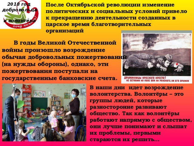 После Октябрьской революции изменение политических и социальных условий привело к прекращению деятельности созданных в царское время благотворительных организаций 2018 год  добровольца  и волонтёра  В годы Великой Отечественной войны произошло возрождение обычая добровольных пожертвований (на нужды обороны), однако, эти пожертвования поступали на государственные банковские счета. В наши дни  идет возрождение волонтерства. Волонтёры – это группы людей, которые разносторонне развивают общество. Так как волонтёры работают напрямую с обществом, они лучше понимают и слышат их проблемы, первыми стараются их решить…  