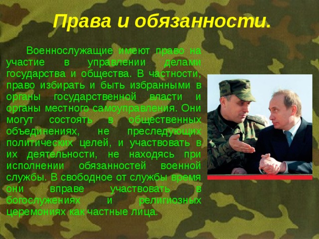 Права и обязанности.   Военнослужащие имеют право на участие в управлении делами государства и общества. В частности, право избирать и быть избранными в органы государственной власти и органы местного самоуправления. Они могут состоять в общественных объединениях, не преследующих политических целей, и участвовать в их деятельности, не находясь при исполнении обязанностей военной службы. В свободное от службы время они вправе участвовать в богослужениях и религиозных церемониях как частные лица. 