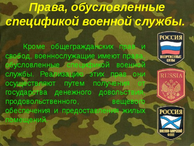 Права, обусловленные спецификой военной службы.  Кроме общегражданских прав и свобод, военнослужащие имеют права, обусловленные спецификой военной службы. Реализацию этих прав они осуществляют путем получения от государства денежного довольствия, продовольственного, вещевого обеспечения и предоставления жилых помещений. 