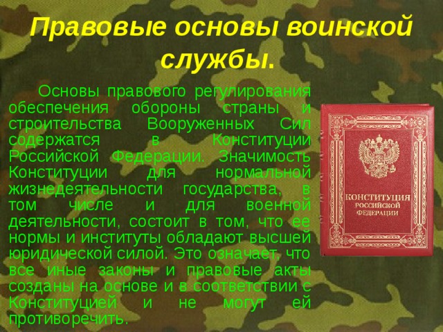 Правовые основы воинской службы .     Основы правового регулирования обеспечения обороны страны и строительства Вооруженных Сил содержатся в Конституции Российской Федерации. Значимость Конституции для нормальной жизнедеятельности государства, в том числе и для военной деятельности, состоит в том, что ее нормы и институты обладают высшей юридической силой. Это означает, что все иные законы и правовые акты созданы на основе и в соответствии с Конституцией и не могут ей противоречить. 