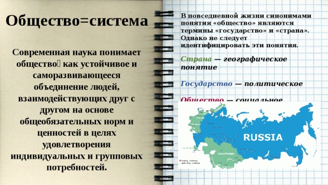 Общество=система  Современная наука понимает общество￼ как устойчивое и саморазвивающееся объединение людей, взаимодействующих друг с другом на основе общеобязательных норм и ценностей в целях удовлетворения индивидуальных и групповых потребностей. В повседневной жизни синонимами понятия «общество» являются термины «государство» и «страна». Однако не следует идентифицировать эти понятия.  Страна — географическое понятие  Государство — политическое  Общество — социальное.  