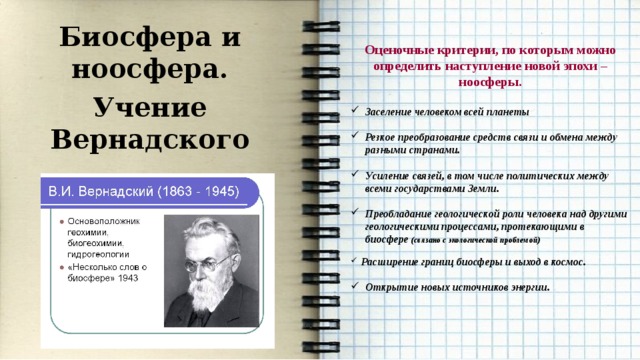 Биосфера и ноосфера. Учение Вернадского     Оценочные критерии, по которым можно определить наступление новой эпохи – ноосферы.  Заселение человеком всей планеты  Резкое преобразование средств связи и обмена между разными странами.  Усиление связей, в том числе политических между всеми государствами Земли.  Преобладание геологической роли человека над другими геологическими процессами, протекающими в биосфере (связано с экологической проблемой)   Расширение границ биосферы и выход в космос.  Открытие новых источников энергии. 