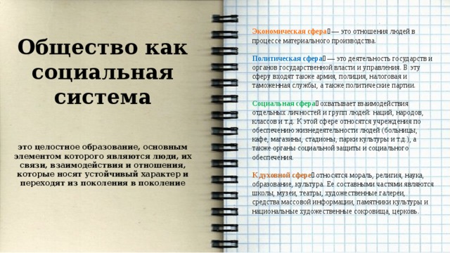    Экономическая сфера ￼ — это отношения людей в процессе материального производства. Политическая сфера ￼ — это деятельность государств и органов государственной власти и управления. В эту сферу входят также армия, полиция, налоговая и таможенная службы, а также политические партии. Социальная сфера ￼ охватывает взаимодействия отдельных личностей и групп людей: наций, народов, классов и т.д. К этой сфере относятся учреждения по обеспечению жизнедеятельности людей (больницы, кафе, магазины, стадионы, парки культуры и т.д.), а также органы социальной защиты и социального обеспечения. К духовной сфере ￼ относятся мораль, религия, наука, образование, культура. Ее составными частями являются школы, музеи, театры, художественные галереи, средства массовой информации, памятники культуры и национальные художественные сокровища, церковь. Общество как социальная система  это целостное образование, основным элементом которого являются люди, их связи, взаимодействия и отношения, которые носят устойчивый характер и переходят из поколения в поколение 