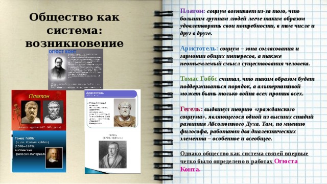  Платон: социум возникает из-за того, что большим группам людей легче таким образом удовлетворять свои потребности, в том числе и друг в друге.  Аристотель: социум – зона согласования и гармонии общих интересов, а также неотъемлемый смысл существования человека.  Томас Гоббс считал, что таким образом будет поддерживаться порядок, а альтернативой может быть только война всех против всех.  Гегель: выдвинул теорию «гражданского социума», являющегося одной из высших стадий развития Абсолютного Духа. Там, по мнению философа, работают два диалектических элемента – особенное и всеобщее.  Однако общество как система связей впервые четко было определено в работах Огюста Конта. Общество как система: возникновение понятия     