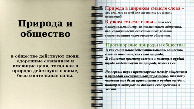  Природа в широком смысле слова – это весь мир во всей бесконечности его форм и проявлений. В узком смысле слова – это весь материальный мир, за исключением общества, т.е. совокупность естественных условий существования человеческого общества.  Противоречие природы и общества : 1) как социальная действительность общество есть не что иное, как сама природа; 2) общество целенаправленно с помощью орудий труда воздействует на природу, изменяя ее.  На первых порах противоречие между обществом и природой выступало как их различие , так как у человека еще были примитивные орудия труда, с помощью которых он добывал себе средства к жизни.    Природа и общество  в обществе действуют люди, одаренные сознанием и имеющие цели, тогда как в природе действуют слепые, бессознательные силы.   