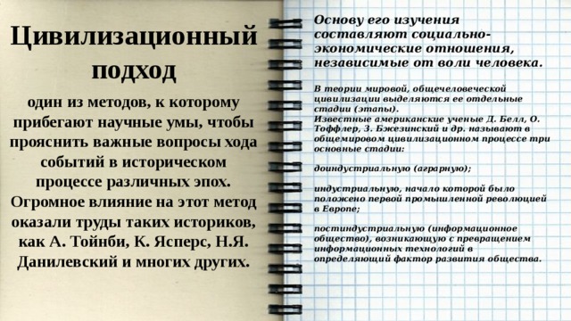 Основу его изучения составляют социально-экономические отношения, независимые от воли человека.  В теории мировой, общечеловеческой цивилизации выделяются ее отдельные стадии (этапы). Известные американские ученые Д. Белл, О. Тоффлер, 3. Бжезинский и др. называют в общемировом цивилизационном процессе три основные стадии:  доиндустриальную (аграрную);  индустриальную, начало которой было положено первой промышленной революцией в Европе;  постиндустриальную (информационное общество), возникающую с превращением информационных технологий в определяющий фактор развития общества. Цивилизационный подход один из методов, к которому прибегают научные умы, чтобы прояснить важные вопросы хода событий в историческом процессе различных эпох. Огромное влияние на этот метод оказали труды таких историков, как А. Тойнби, К. Ясперс, Н.Я. Данилевский и многих других. 