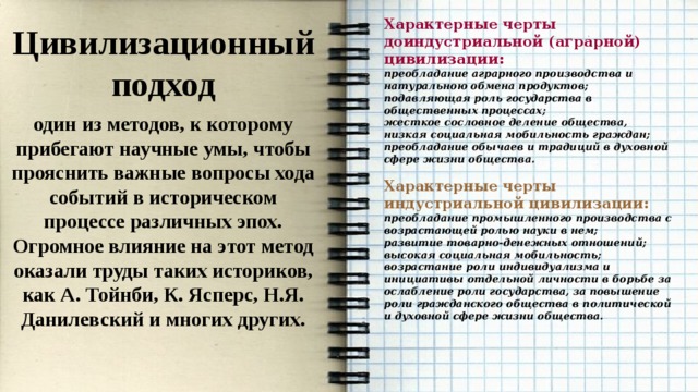 Характерные черты доиндустриальной (аграрной) цивилизации: преобладание аграрного производства и натуральною обмена продуктов; подавляющая роль государства в общественных процессах; жесткое сословное деление общества, низкая социальная мобильность граждан; преобладание обычаев и традиций в духовной сфере жизни общества.  Характерные черты индустриальной цивилизации: преобладание промышленного производства с возрастающей ролью науки в нем; развитие товарно-денежных отношений; высокая социальная мобильность; возрастание роли индивидуализма и инициативы отдельной личности в борьбе за ослабление роли государства, за повышение роли гражданского общества в политической и духовной сфере жизни общества. Цивилизационный подход один из методов, к которому прибегают научные умы, чтобы прояснить важные вопросы хода событий в историческом процессе различных эпох. Огромное влияние на этот метод оказали труды таких историков, как А. Тойнби, К. Ясперс, Н.Я. Данилевский и многих других. 