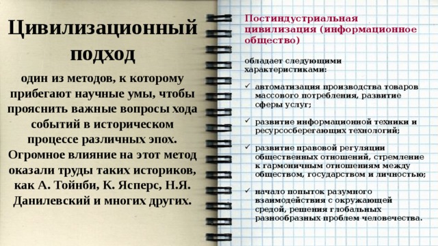 Постиндустриальная цивилизация (информационное общество) Цивилизационный подход  один из методов, к которому прибегают научные умы, чтобы прояснить важные вопросы хода событий в историческом процессе различных эпох. Огромное влияние на этот метод оказали труды таких историков, как А. Тойнби, К. Ясперс, Н.Я. Данилевский и многих других. обладает следующими характеристиками:  автоматизация производства товаров массового потребления, развитие сферы услуг;  развитие информационной техники и ресурсосберегающих технологий;  развитие правовой регуляции общественных отношений, стремление к гармоничным отношениям между обществом, государством и личностью;  начало попыток разумного взаимодействия с окружающей средой, решения глобальных разнообразных проблем человечества. 