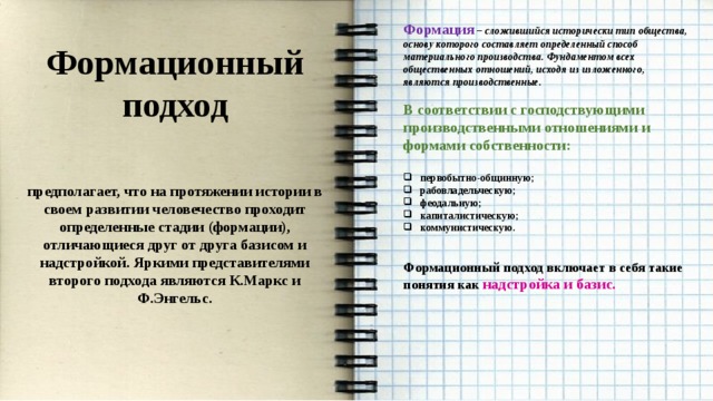 Формация – сложившийся исторически тип общества, основу которого составляет определенный способ материального производства. Фундаментом всех общественных отношений, исходя из изложенного, являются производственные.  В соответствии с господствующими производственными отношениями и формами собственности:  первобытно-общинную; рабовладельческую; феодальную; капиталистическую; коммунистическую.   Формационный подход включает в себя такие понятия как надстройка и базис.      Формационный подход  предполагает, что на протяжении истории в своем развитии человечество проходит определенные стадии (формации), отличающиеся друг от друга базисом и надстройкой. Яркими представителями второго подхода являются К.Маркс и Ф.Энгельс.  