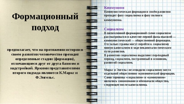 Коммунизм Коммунистическая формация в своём развитии проходит фазу социализма и фазу полного коммунизма .  Социализм В пятичленной формационной схеме социализм рассматривался в качестве первой фазы высшей — коммунистической — общественной формации. Отсталые страны могут перейти к социализму минуя капитализм в ходе некапиталистического пути развития. В развитии социализма выделяют переходный период, социализм, построенный в основном, развитой социализм.  Маркс и Энгельс не отводили социализму место отдельной общественно-экономической формации. Сами термины «социализм» и «коммунизм» являлись синонимами и обозначали общество, следующее после капитализма.    Формационный подход  предполагает, что на протяжении истории в своем развитии человечество проходит определенные стадии (формации), отличающиеся друг от друга базисом и надстройкой. Яркими представителями второго подхода являются К.Маркс и Ф.Энгельс.  