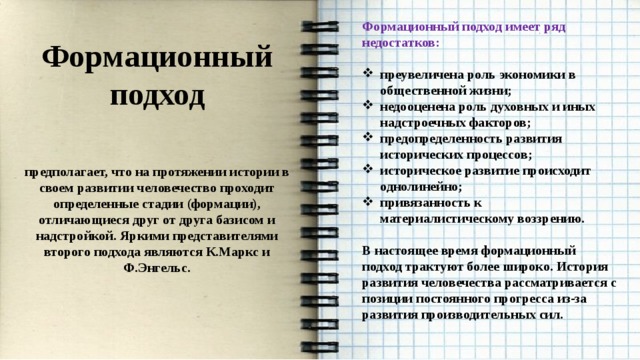 Формационный подход имеет ряд недостатков:  преувеличена роль экономики в общественной жизни; недооценена роль духовных и иных надстроечных факторов; предопределенность развития исторических процессов; историческое развитие происходит однолинейно; привязанность к материалистическому воззрению.  В настоящее время формационный подход трактуют более широко. История развития человечества рассматривается с позиции постоянного прогресса из-за развития производительных сил.    Формационный подход  предполагает, что на протяжении истории в своем развитии человечество проходит определенные стадии (формации), отличающиеся друг от друга базисом и надстройкой. Яркими представителями второго подхода являются К.Маркс и Ф.Энгельс.  