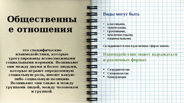    Виды могут быть  классовыми, этническими, групповыми, межличностными, национальными.  Складываются они в различных сферах жизни.  Взаимодействие может выражаться в различных формах  Сотрудничество Соперничество Конкуренция Общественные отношения  это специфические взаимодействия, которые урегулированы всевозможными социальными нормами. Возникают они между двумя и более людьми, которые играют определенную социальную роль, имеют какую-либо социальную позицию. Возникают они также и между группами людей, между человеком и группой. 