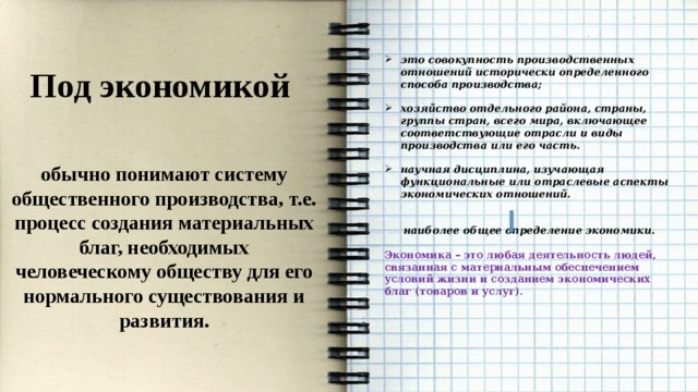 это совокупность производственных отношений исторически определенного способа производства;  хозяйство отдельного района, страны, группы стран, всего мира, включающее соответствующие отрасли и виды производства или его часть.  научная дисциплина, изучающая функциональные или отраслевые аспекты экономических отношений.   наиболее общее определение экономики.  Экономика – это любая деятельность людей, связанная с материальным обеспечением условий жизни и созданием экономических благ (товаров и услуг). Под экономикой  обычно понимают систему общественного производства, т.е. процесс создания материальных благ, необходимых человеческому обществу для его нормального существования и развития. 