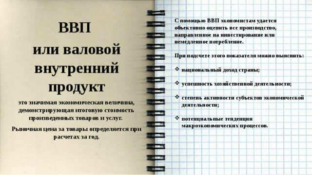    С помощью ВВП экономистам удается объективно оценить все производство, направленное на инвестирование или немедленное потребление. ВВП  или валовой внутренний продукт При подсчете этого показателя можно выяснить: это значимая экономическая величина, демонстрирующая итоговую стоимость произведенных товаров и услуг.  Рыночная цена за товары определяется при расчетах за год. национальный доход страны;  успешность хозяйственной деятельности;  степень активности субъектов экономической деятельности;  потенциальные тенденции макроэкономических процессов. 