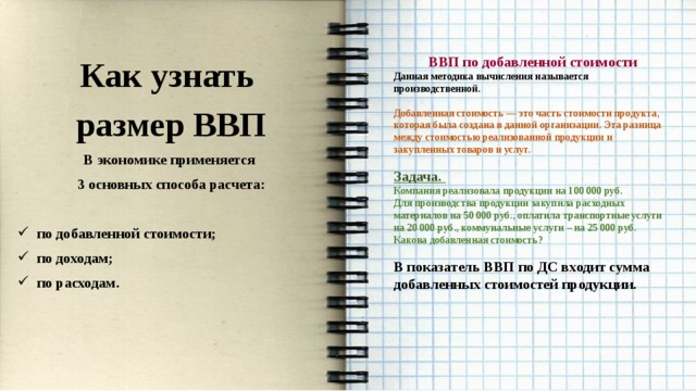    ВВП по добавленной стоимости Данная методика вычисления называется производственной. Как узнать размер ВВП  В экономике применяется Добавленная стоимость — это часть стоимости продукта, которая была создана в данной организации. Эта разница между стоимостью реализованной продукции и закупленных товаров и услуг. 3 основных способа расчета:   Задача. по добавленной стоимости; по доходам; по расходам. Компания реализовала продукции на 100 000 руб. Для производства продукции закупила расходных материалов на 50 000 руб., оплатила транспортные услуги на 20 000 руб., коммунальные услуги – на 25 000 руб. Какова добавленная стоимость?  В показатель ВВП по ДС входит сумма добавленных стоимостей продукции. 