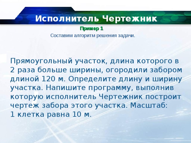   Исполнитель Чертежник Пример 1    Составим алгоритм решения задачи. Прямоугольный участок, длина которого в 2 раза больше ширины, огородили забором длиной 120 м. Определите длину и ширину участка. Напишите программу, выполнив которую исполнитель Чертежник построит чертеж забора этого участка. Масштаб: 1 клетка равна 10 м. 