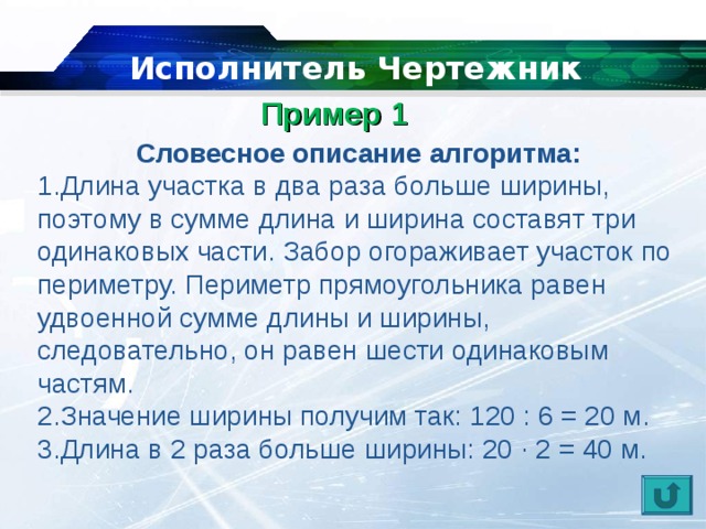   Исполнитель Чертежник Пример 1    Словесное описание алгоритма: Длина участка в два раза больше ширины, поэтому в сумме длина и ширина составят три одинаковых части. Забор огораживает участок по периметру. Периметр прямоугольника равен удвоенной сумме длины и ширины, следовательно, он равен шести одинаковым частям. Значение ширины получим так: 120 : 6 = 20 м. Длина в 2 раза больше ширины: 20 ∙ 2 = 40 м. 