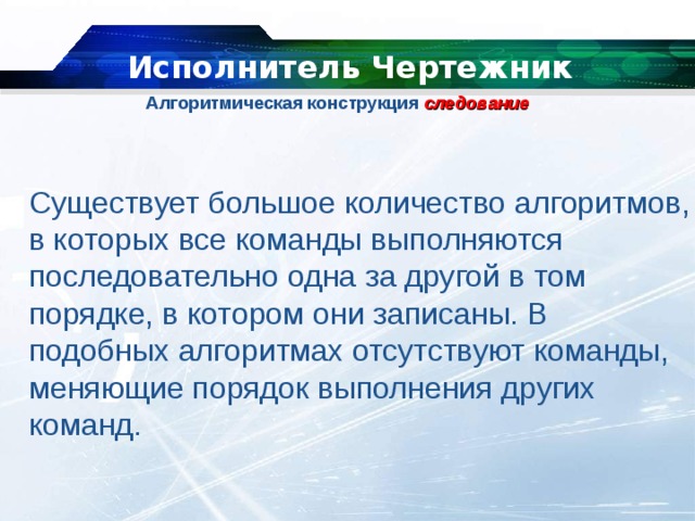   Исполнитель Чертежник Алгоритмическая конструкция  следование   Существует большое количество алгоритмов, в которых все команды выполняются последовательно одна за другой в том порядке, в котором они записаны. В подобных алгоритмах отсутствуют команды, меняющие порядок выполнения других команд. 